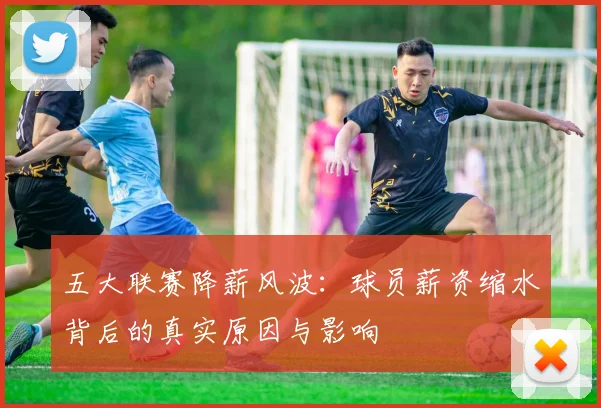 五大联赛降薪风波:球员薪资缩水背后的真实原因与影响