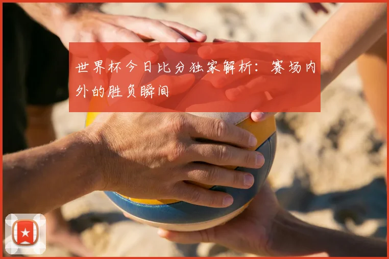 世界杯今日比分独家解析：赛场内外的胜负瞬间