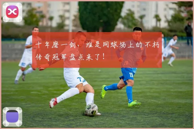 十年磨一剑,谁是网球场上的不朽传奇冠军盘点来了!